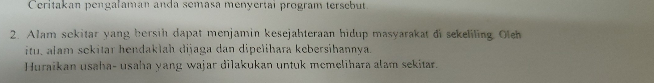 Ceritakan pengalaman anda semasa menyertai program tersebut. 
2. Alam sekitar yang bersih dapat menjamin kesejahteraan hidup masyarakat di sekeliling. Oleh 
itu, alam sekitar hendaklah dijaga dan dipelihara kebersihannya. 
Huraikan usaha- usaha yang wajar dilakukan untuk memelihara alam sekitar.