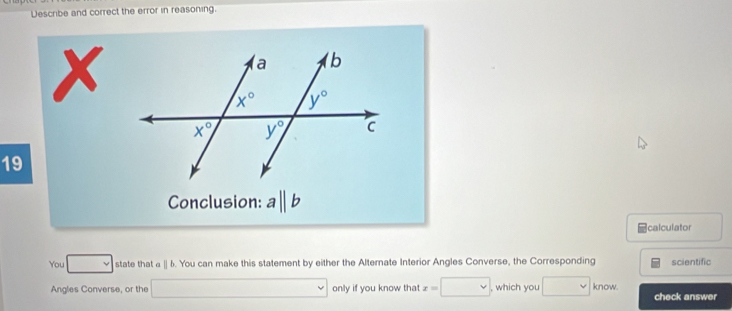 Describe and correct the error in reasoning.
X
19
Conclusion: aparallel b
calculator
You □ state that ||b. You can make this statement by either the Alternate Interior Angles Converse, the Corresponding scientific
Angles Converse, or the □ only if you know that x=□ , which you □ know. check answer