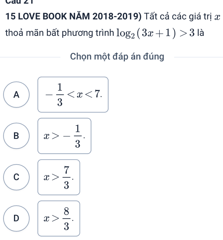 Cau ∠1
15 LOVE BOOK NĂM 2018-2019) Tất cả các giá trị x
thoả mãn bất phương trình log _2(3x+1)>3 là
Chọn một đáp án đúng
A - 1/3  .
B x>- 1/3 .
C x> 7/3 .
D x> 8/3 .