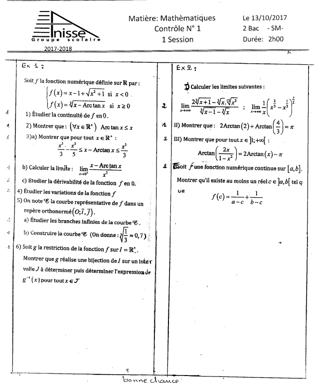 Matière: Mathèmatiques Le 13/10/2017
nisse Contrôle N°1 2 Bac - SM-
Groupe scolalre 1 Session Durée: 2h00
2017-2018
Ex 1 : E* 9 *
Soit f  la fonction numérique définie sur R par : * Calculer les límites suivantes :
beginarrayl f(x)=x-1+sqrt(x^2+1) f(x)=sqrt[3](x-Arctan x)endarray. si x<0</tex>
si x≥ 0 1 limlimits _xto +∈fty  (2sqrt[3](x+1)-sqrt[5](x).sqrt[15](x^2))/sqrt[3](x-1)-sqrt[3](x) ; limlimits _xto +∈fty  1/x (x^(frac 2)3-x^(frac 1)3)^ 1/2 
1 1) Étudier la continuité de ƒ en 0 .
1 2) Montrer que : (forall x∈ R^+) Arc tan x≤ x A 1I) Montrer que : 2Arctan ( n(2)+Arctan ( 4/3 )=π
 3)a) Montrer que pour tout x∈ R^+ III) Montrer que pour tout ∈ ]1;+∈fty [
 x^3/3 - x^5/5 ≤ x-Arctan x≤  x^3/3  Arctan ( 2x/1-x^2 )=2Arctan (x)-π
b) Calculer la limite : limlimits _xto 0^+ (x-Arctan x)/x^3  L   NSoit  une fonction numérique continue sur [a,b].
c) Etudier la dérivabilité de la fonction f en 0. Montrer qu'il existe au moins un réel c∈ ]a,b[ tel q:
ue
: 4) Étudier les variations de la fonction f(c)= 1/a-c + 1/b-c 
5) On note C la courbe représentative de ∫ dans un
repère orthonormé (0;overline i,overline j).
a) Étudier les branches infinies de la courbe C .
b) Construire la courbe C (On donne : sqrt[3](frac 1)3approx 0,7)
,. 6) Soit g la restriction de la fonction ∫ sur I=R_ .
Montrer que g réalise une bijection de / sur un inte 
valle J à déterminer puis déterminer l'expression de
g^(-1)(x) pour tout x∈ J
Benne clvuée