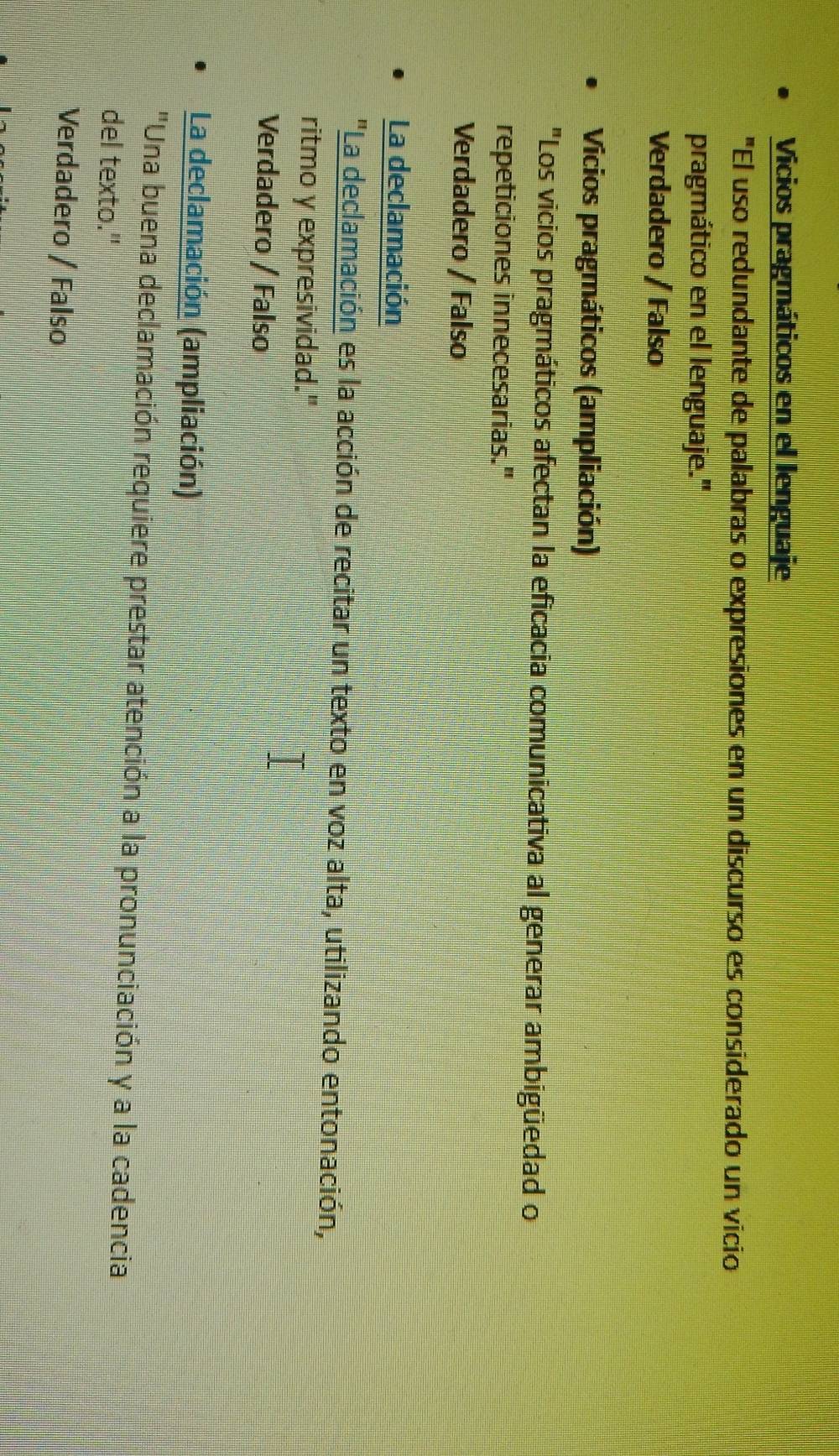 Vicios pragmáticos en el lenguaje
"El uso redundante de palabras o expresiones en un discurso es considerado un vicio
pragmático en el lenguaje.'
Verdadero / Falso
Vicios pragmáticos (ampliación)
"Los vicios pragmáticos afectan la eficacia comunicativa al generar ambigüedad o
repeticiones innecesarias."
Verdadero / Falso
La declamación
"La declamación es la acción de recitar un texto en voz alta, utilizando entonación,
ritmo y expresividad."
Verdadero / Falso
La declamación (ampliación)
"Una buena declamación requiere prestar atención a la pronunciación y a la cadencia
del texto."
Verdadero / Falso