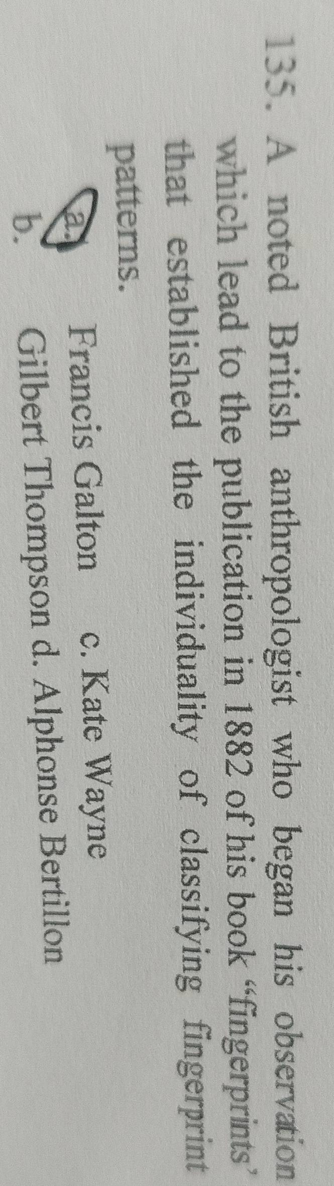 A noted British anthropologist who began his observation
which lead to the publication in 1882 of his book “fingerprints”
that established the individuality of classifying fingerprint 
patterns.
a
Francis Galton c. Kate Wayne
b.
Gilbert Thompson d. Alphonse Bertillon