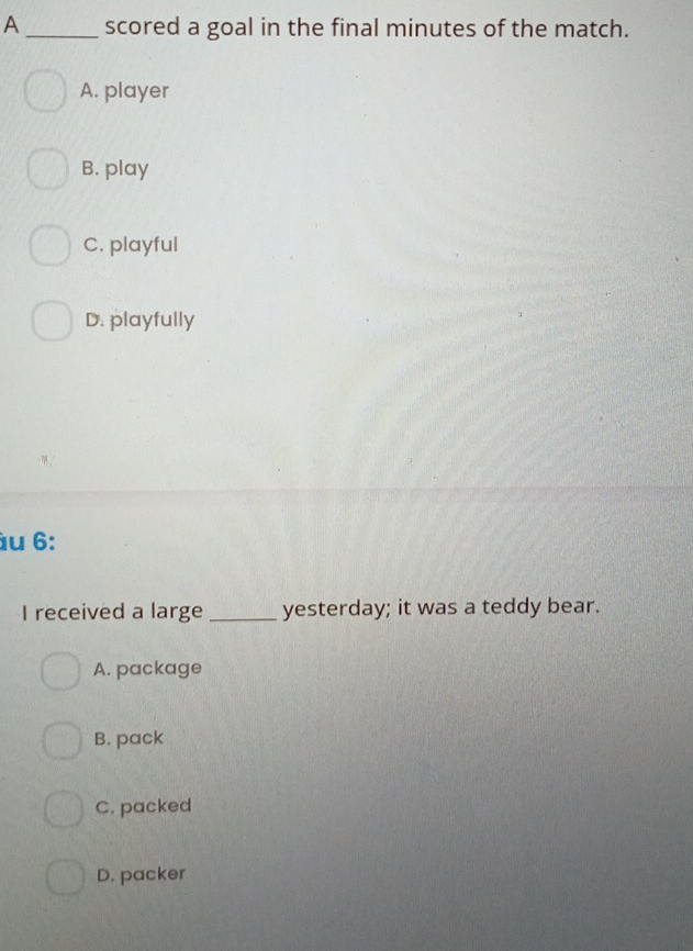 A _scored a goal in the final minutes of the match.
A. player
B. play
C. playful
D. playfully
u 6:
I received a large_ yesterday; it was a teddy bear.
A. package
B. pack
C. packed
D. packer