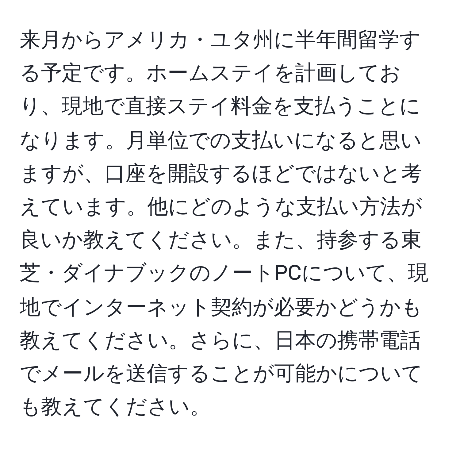 来月からアメリカ・ユタ州に半年間留学する予定です。ホームステイを計画しており、現地で直接ステイ料金を支払うことになります。月単位での支払いになると思いますが、口座を開設するほどではないと考えています。他にどのような支払い方法が良いか教えてください。また、持参する東芝・ダイナブックのノートPCについて、現地でインターネット契約が必要かどうかも教えてください。さらに、日本の携帯電話でメールを送信することが可能かについても教えてください。