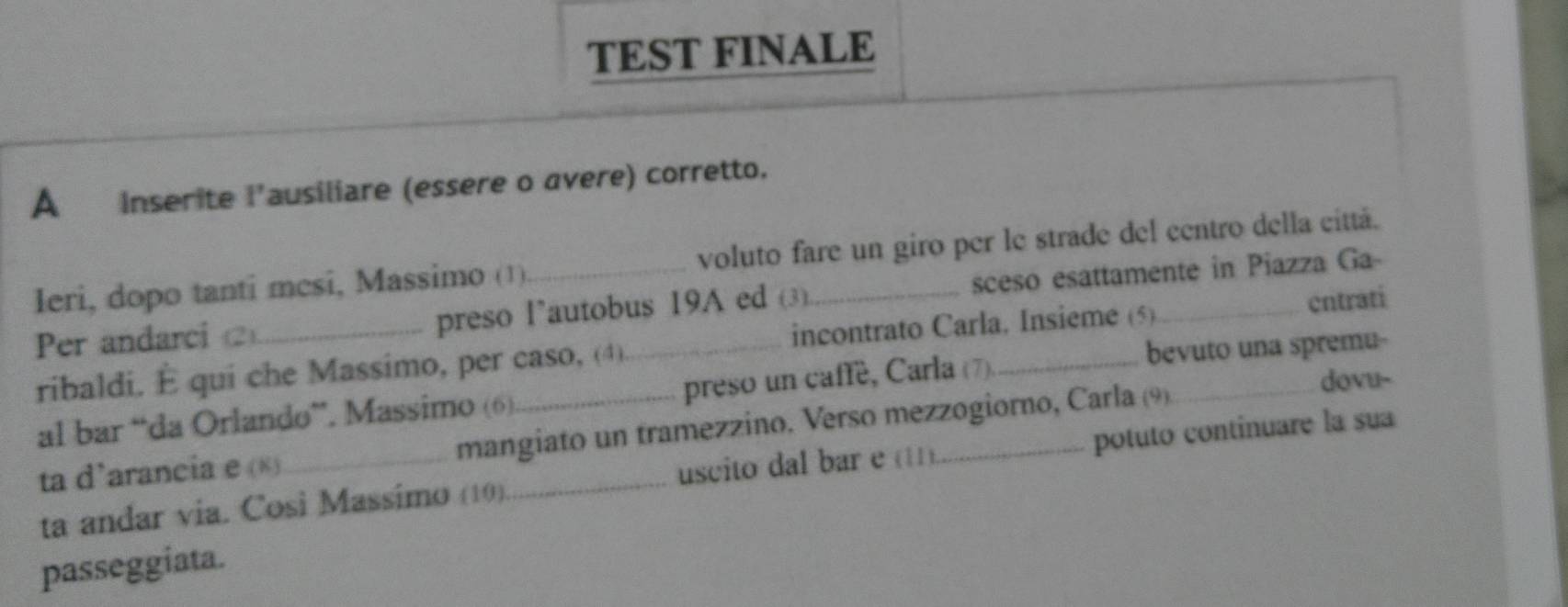 TEST FINALE 
A inserite l'ausiliare (essere o avere) corretto. 
Ieri, dopo tanti mesi, Massimo (1)._ voluto fare un giro per le strade del centro della cittá. 
Per andarci 2_ preso l’autobus 19A ed (3) sceso esattamente in Piazza Ga 
ribaldi. É qui che Massimo, per caso, (4) incontrato Carla. Insieme (5) cntrati 
bevuto una spremu- 
al bar “da Orlando”. Massimo (6) preso un caffe, Carla (7)._ 
ta d’arancia e («)_ mangiato un tramezzino. Verso mezzogiorno, Carla (9) 
dovu- 
ta andar via. Cosi Massimo (10). uscito dal bar e (11) potuto continuare la sua 
passeggiata.