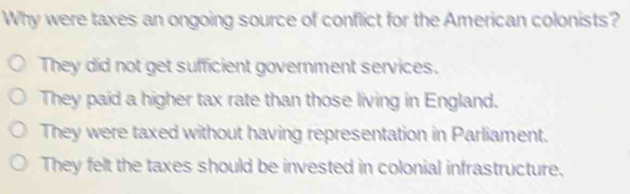 Why were taxes an ongoing source of conflict for the American colonists?
They did not get sufficient government services.
They paid a higher tax rate than those living in England.
They were taxed without having representation in Parliament.
They felt the taxes should be invested in colonial infrastructure.