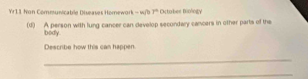 Yr11 Non Communicable Diseases Homework - w/b 7^(th) October Biology 
(d) A person with lung cancer can develop secondary cancers in other parts of the 
body. 
Describe how this can happen. 
_ 
_