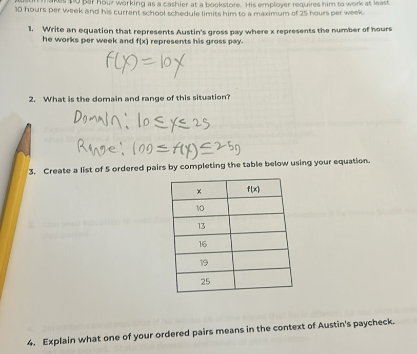 makes $10 per hour working as a cashier at a bookstore. His employer requires him to work at least
10 hours per week and his current school schedule limits him to a maximum of 25 hours per week.
1. Write an equation that represents Austin's gross pay where x represents the number of hours
he works per week and f(x) represents his gross pay.
2. What is the domain and range of this situation?
3. Create a list of 5 ordered pairs by completing the table below using your equation.
4. Explain what one of your ordered pairs means in the context of Austin's paycheck.