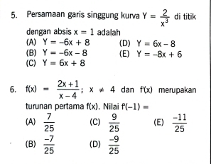 Persamaan garis singgung kurva Y= 2/x^3  di titik
dengan absis x=1 adalah
(A) Y=-6x+8 (D) Y=6x-8
(B) Y=-6x-8 (E) Y=-8x+6
(C) Y=6x+8
6. f(x)= (2x+1)/x-4 ; x!= 4 dan f'(x) merupakan
turunan pertama f(x). Nilai f'(-1)=
(A)  7/25  (C)  9/25  (E)  (-11)/25 
(B)  (-7)/25  (D)  (-9)/25 