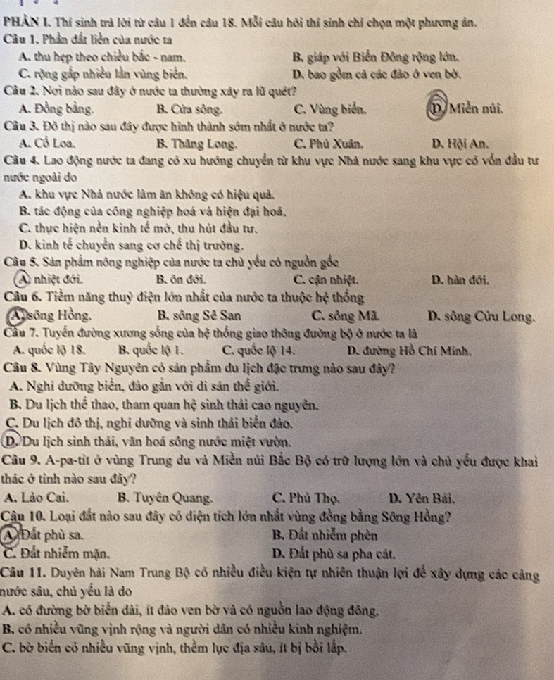 PHẢN I. Thí sinh trả lời từ câu 1 đến câu 18. Mỗi câu hỏi thí sinh chỉ chọn một phương án.
Câu 1. Phần đất liên của nước ta
A. thu hẹp theo chiều bắc - nam. B. giáp với Biển Đông rộng lớn.
C. rộng gắp nhiều lần vùng biển. D. bao gồm cã các đảo ở ven bờ.
Câu 2. Nơi nào sau đây ở nước ta thường xảy ra lũ quêt?
A. Đồng bảng. B. Cửa sông. C. Vùng biển. D. Miền núi.
Câu 3. Đô thị nào sau đây được hình thành sớm nhất ở nước ta?
A. Cổ Loa. B. Thăng Long. C. Phủ Xuân, D. Hội An.
Câu 4. Lao động nước ta đang có xu hướng chuyển từ khu vực Nhà nước sang khu vực có vốn đầu tư
nước ngoài do
A. khu vực Nhà nước làm ăn không có hiệu quả.
B. tác động của công nghiệp hoá và hiện đại hoá.
C. thực hiện nền kinh tế mở, thu hút đầu tư.
D. kinh tế chuyển sang cơ chế thị trường.
Câu 5. Sản phẩm nông nghiệp của nước ta chủ yếu có nguồn gốc
A) nhiệt đới. B ôn đới. C. cận nhiệt. D. hàn đới.
Câu 6. Tiềm năng thuỷ điện lớn nhất của nước ta thuộc hệ thống
Al sông Hồng. B. sông Sê San C. sông Mã. D. sông Cửu Long.
Cầu 7. Tuyến đường xương sống của hệ thống giao thông đường bộ ở nước ta là
A. quốc lộ 18. B. quốc lộ 1. C. quốc lộ 14. D. đường Hồ Chí Minh,
Câu 8. Vùng Tây Nguyên có sản phẩm du lịch đặc trưng nào sau đây?
A. Nghi dưỡng biển, đảo gắn với di sản thể giới.
B. Du lịch thể thao, tham quan hxi sinh thải cao nguyên.
C. Du lịch đô thị, nghi dưỡng và sinh thái biển đảo.
D. Du lịch sinh thái, văn hoá sông nước miệt vườn.
Câu 9. A-pa-tit ở vùng Trung du và Miền núi Bắc Bộ có trữ lượng lớn và chủ yếu được khai
thác ở tinh nào sau đây?
A. Lào Cai. B. Tuyên Quang. C. Phủ Thọ. D. Yên Bái,
Câu 10. Loại đất nào sau đây có diện tích lớn nhất vùng đồng bằng Sông Hồng?
A Đất phù sa. B. Đất nhiễm phèn
C. Đất nhiễm mặn. D. Đất phù sa pha cát.
Câu 11. Duyên hải Nam Trung Bộ có nhiều điều kiện tự nhiên thuận lợi để xây dựng các cảng
nước sâu, chủ yểu là do
A. có đường bờ biển dài, ít đảo ven bờ và có nguồn lao động đông.
B. có nhiều vũng vịnh rộng và người dân có nhiều kinh nghiệm.
C. bờ biển có nhiều vũng vịnh, thềm lục địa sâu, ít bị bởi lắp.