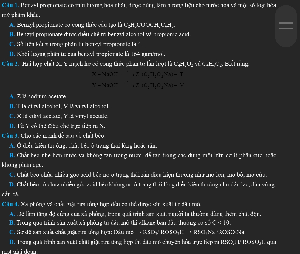 Benzyl propionate có mùi hương hoa nhài, được dùng làm hương liệu cho nước hoa và một số loại hóa
mỹ phầm khác.
A. Benzyl propionate có công thức cấu tạo là C₂H₅COOCH₂C₆H₅.
B. Benzyl propionate được điều chế từ benzyl alcohol và propionic acid.
C. Số liên kết π trong phân tử benzyl propionate là 4 .
D. Khối lượng phân tử của benzyl propionate là 164 gam/mol.
Câu 2. Hai hợp chất X, Y mạch hở có công thức phân tử lần lượt là C_4H_8O_2 và C_4H_6O_2.. Biết rằng:
X+NaOHxrightarrow t'Z(C_2H_3O_2Na)+T
Y+NaOHxrightarrow t''Z(C_2H_3O_2Na)+V
A. Z là sodium acetate.
B. T là ethyl alcohol, V là vinyl alcohol.
C. X là ethyl acetate, Y là vinyl acetate.
D. Từ Y có thể điều chế trực tiếp ra X.
Câu 3. Cho các mệnh đề sau về chất béo:
A. Ở điều kiện thường, chất béo ở trạng thái lỏng hoặc rắn.
B. Chất béo nhẹ hơn nước và không tan trong nước, dễ tan trong các dung môi hữu cơ ít phân cực hoặc
không phân cực.
C. Chất béo chứa nhiều gốc acid béo no ở trạng thái rắn điều kiện thường như mỡ lợn, mỡ bò, mỡ cừu.
D. Chất béo có chứa nhiều gốc acid béo không no ở trạng thái lỏng điều kiện thường như dầu lạc, dầu vừng,
dầu cá.
Câu 4. Xà phòng và chất giặt rừa tồng hợp đều có thể được sản xuất từ dầu mỏ.
A. Để làm tăng độ cứng của xà phòng, trong quá trình sản xuất người ta thường dùng thêm chất độn.
B. Trong quá trình sản xuất xà phòng từ dầu mỏ thì alkane ban đầu thường có số C<10.
C. Sơ đồ sản xuất chất giặt rửa tổng hợp: Dầu mỏ → F RSO_3/ROSO_3Hto RSO_3Na/ROSO_3Na
D. Trong quá trình sản xuất chất giặt rửa tồng hợp thì dầu mỏ chuyền hóa trực tiếp ra RSO₃H/ ROSO₃H qua
một giai đoan.
