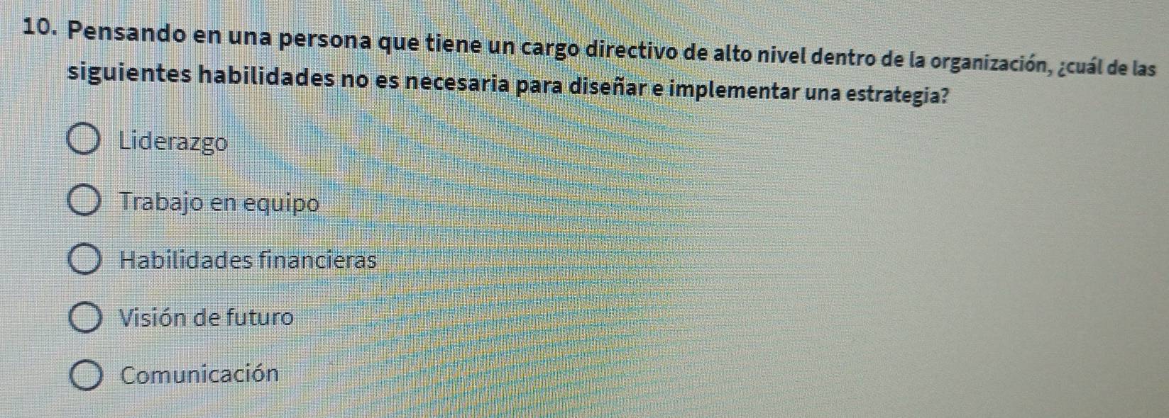 Pensando en una persona que tiene un cargo directivo de alto nivel dentro de la organización, ¿cuál de las
siguientes habilidades no es necesaria para diseñar e implementar una estrategia?
Liderazgo
Trabajo en equipo
Habilidades financieras
Visión de futuro
Comunicación