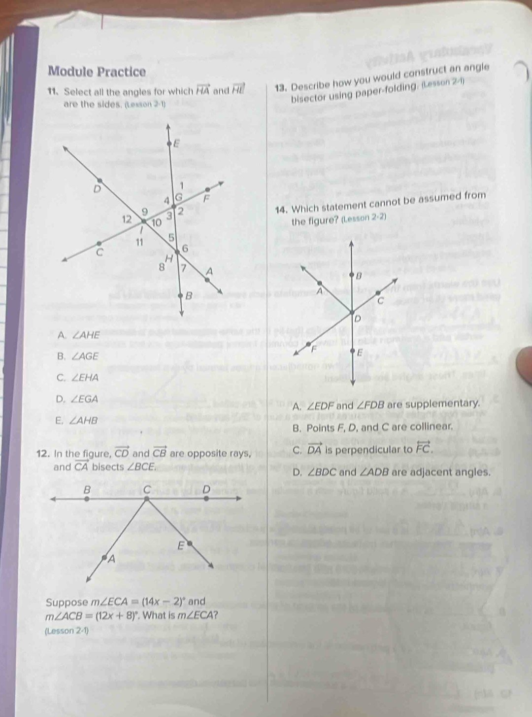 Module Practice
11. Select all the angles for which vector HA and vector HE 13. Describe how you would construct an angle
are the sides. (Lesson 2-1)
bisector using paper-folding. (Lesson 2-1)
14. Which statement cannot be assumed from
the figure? (Lesson 2· 2)
A. ∠ AHE
B. ∠ AGE
C. ∠ EHA
D. ∠ EGA
A. ∠ EDF and ∠ FDB are supplementary.
E. ∠ AHB
B. Points F, D, and C are collinear.
12. In the figure, vector CD and vector CB are opposite rays, C. vector DA is perpendicular to overleftrightarrow FC. 
and vector CA bisects ∠ BCE.
D. ∠ BDC and ∠ ADB are adjacent angles.
Suppose m∠ ECA=(14x-2)^circ  and
m∠ ACB=(12x+8)^circ . What is m∠ ECA ?
(Lesson 2-1)