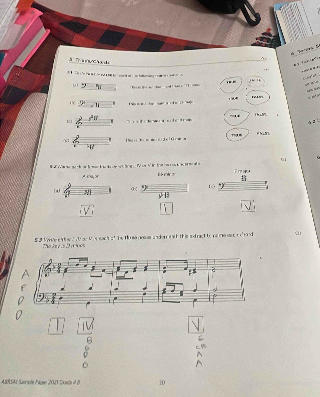 Terms, S
5 Triads/Chords
6.1 Tisk (
(4)
sostenut
5.1 Circle TRUE or FALSE for each of the following four statements.
playful, j
simple.
(a) 11 This is the subdominant triad of F minor TRUE FALSE
always
true FALSE
susta
(b) y This is the dominant triad of Es major
u^211 This is the dominant triad of B major true FALSE
6.2C
(d) This is the tonic triad of G minor truE FALSE
(3) 6
5.2 Name each of these triads by writing I, IV or V in the boxes underneath.
A major B minor F major
(a) (b) (c)
5.3 Write either I, IV or V in each of the three boxes underneath this extract to name each chord.
(3)
The key is D minor
ABRSM Sample Paper 2021 Grade 4 B 20