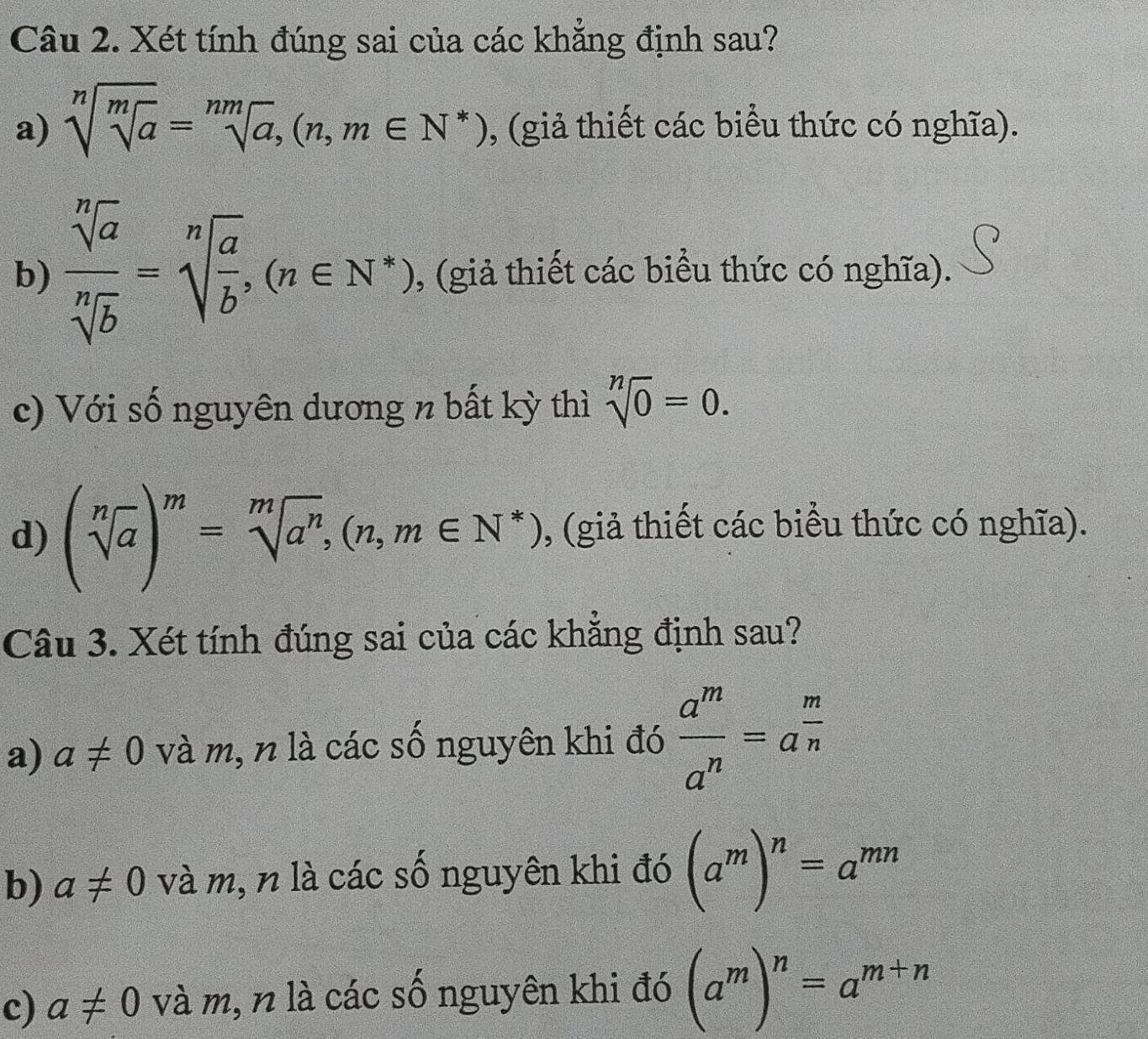 Xét tính đúng sai của các khẳng định sau?
a) sqrt[n](sqrt [m]a)=sqrt[nm](a), (n,m∈ N^*) , (giả thiết các biểu thức có nghĩa).
b)  sqrt[n](a)/sqrt[n](b) =sqrt[n](frac a)b, (n∈ N^*) (giả thiết các biểu thức có nghĩa).
c) Với số nguyên dương n bất kỳ thì sqrt[n](0)=0. 
d) (sqrt[n](a))^m=sqrt[m](a^n), (n,m∈ N^*) , (giả thiết các biểu thức có nghĩa).
Câu 3. Xét tính đúng sai của các khẳng định sau?
a) a!= 0 và m, n là các số nguyên khi đó  a^m/a^n =a^(frac m)n
b) a!= 0 và m, n là các số nguyên khi đó (a^m)^n=a^(mn)
c) a!= 0 và m, n là các số nguyên khi đó (a^m)^n=a^(m+n)