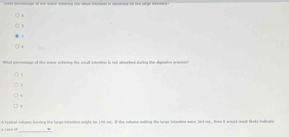 what percentage of the water entering the smai intestine is absorded by the large intestine ?
6
3
5
4
What percentage of the water entering the small intestine is not absorbed during the digestive process?
5
3
6
4
A typical volume leaving the large intestine might be 140 mL. If the volume exiting the large intestine were 364 mL, then it would most likely indicate
_
a case of