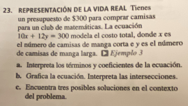 REPRESENTACIÓN DE LA VIDA REAL Tienes 
un presupuesto de $300 para comprar camisas 
para un club de matemáticas, La ecuación
10x+12y=300 modela el costo total, donde x es 
el número de camisas de manga corta e y es el número 
de camisas de manga larga. ■ Ejemplo 3 
a. Interpreta los términos y coeficientes de la ecuación. 
b. Grafica la ecuación. Interpreta las intersecciones. 
c. Encuentra tres posibles soluciones en el contexto 
del problema.