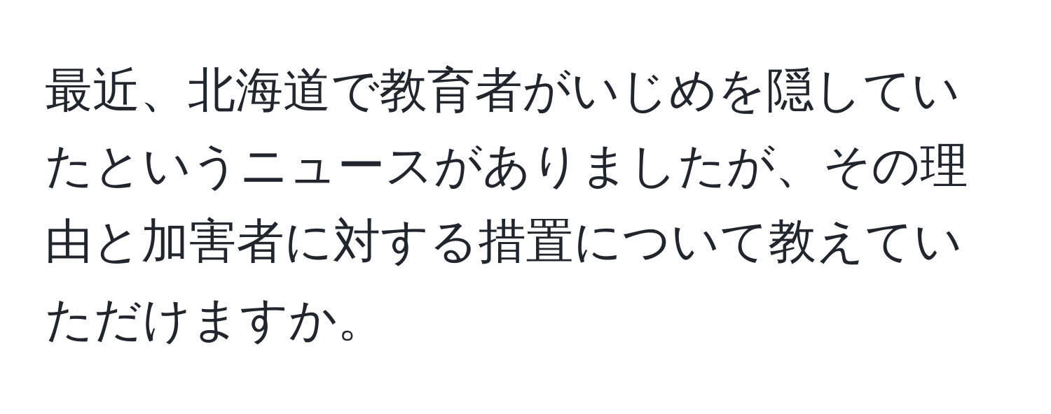 最近、北海道で教育者がいじめを隠していたというニュースがありましたが、その理由と加害者に対する措置について教えていただけますか。