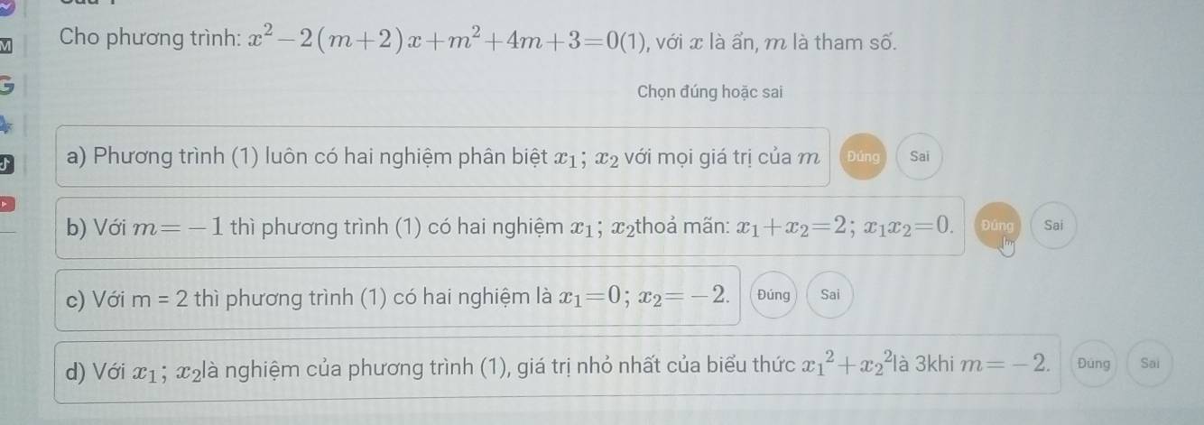 Cho phương trình: x^2-2(m+2)x+m^2+4m+3=0(1) , với x là ẩn, m là tham số. 
Chọn đúng hoặc sai 
a) Phương trình (1) luôn có hai nghiệm phân biệt x1; x_2 với mọi giá trị của m Đúng Sai 
b) Với m=-1 thì phương trình (1) có hai nghiệm x_1; x₂thoả mãn: x_1+x_2=2; x_1x_2=0. Đúng Sai 
c) Với m=2thi phương trình (1) có hai nghiệm là x_1=0; x_2=-2. Đúng Sai 
d) Với x_1 、 x° clà nghiệm của phương trình (1), giá trị nhỏ nhất của biểu thức x_1^2+x_2^2 là 3khi m=-2. Đung Sai