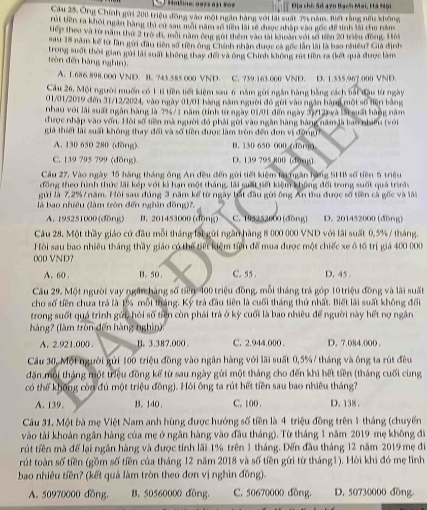 Hotline: 1972 631 809  Địa chỉ: Số 470 Bạch Mai, Hà Nội
Cầu 25. Ông Chính gời 200 triệu đồng vào một ngân hàng với lài suất 7% năm. Biết rằng nếu không
rit tiền ra khỏi ngân hàng thì cử sau mội năm số tiên lất sẽ được nhập vào gốc để tính lài cho năm
tiếp theo và từ năm thứ 2 trở di, môi năm ông gời thêm vào tài khoàn với số tiên 20 triệu đồng. Hồới
sau 18 năm kế từ lần gửi đầu tiên số tiên ông Chính nhận được cả gốc lần lài là bao nhiều? Giả định
trong suốt thời gian gửi lãi suất không thay đối và ông Chính không rút tiên ra (kết quả được làm
tròn đến hàng nghìn).
A. 1.686.898.000 VND. B. 743.585.000 VND. C. 739.163.000 VND. D. 1.335.967.000 VND.
Câu 26. Một người muốn có 1 ti tiền tiết kiệm sau 6 năm gửi ngân hàng bằng cách bái đầu từ ngày
01/01/2019 đến 31/12/2024, vào ngày 01/01 hàng năm người đó gửi vào ngân hàng một số bên bằng
nhau với lãi suất ngân hàng là 7%/1 năm (tính từ ngày 01/01 đến ngày 31/12) và lắt suất hàng năm
được nhập vào vốn. Hỏi số tiên mà người đó phải gửi vào ngân hàng hàng năm là bao nhiều (với
giả thiết lãi suất không thay đổi và số tiền được làm tròn đến đơn vị động)7
A. 130 650 280 (đồng). B. 130 650 000 (dōng)
C. 139 795 799 (đồng) D. 139 795 800 (dong)
Câu 27. Vào ngày 15 hàng tháng ông An đều đến gửi tiết kiệm tài ngân hàng SHB số tiên 5 triệu
đồng theo hình thức lãi kép với kì hạn một tháng, lãi suất tiết kiệm không đối trong suốt quả trình
gửi là 7,2%/ năm. Hỏi sau đúng 3 năm kể từ ngày bắt đầu gới ông Ấn thu được số tiền cà gốc và lãi
là bao nhiêu (làm tròn đến nghìn đồng)?.
A. 195251000 (đồng) B. 201453000 (động) C. 195252000(đòng) D. 201452000 (động)
Câu 28. Một thầy giáo cứ đầu mỗi tháng lại gửi ngân hàng 8 000 000 VND với lãi suất 0,5% / tháng.
Hỏi sau bao nhiêu tháng thầy giáo có thể tiết kiệm tiền để mua được một chiếc xe ô tô trị giá 400 000
000 VND？
A. 60 . B. 50. C. 55 . D. 45 .
Câu 29. Một người vay ngân hàng số tiên 400 triệu đồng, mỗi tháng trả góp 10 triệu đồng và lãi suất
cho số tiền chưa trả là 1% mỗi tháng. Ký trá đầu tiên là cuối tháng thứ nhất. Biết lãi suất không đối
trong suốt quá trình gửi, hỏi số tiền còn phải trả ở kỳ cuối là bao nhiêu để người này hết nợ ngân
hàng? (làm tròn đến hàng nghìn)
A. 2.921.000 . B.3.387.000 . C. 2.944.000 . D. 7.084.000 .
Câu 30, Một người gửi 100 triệu đồng vào ngân hàng với lãi suất 0,5%/ tháng và ông ta rút đều
đặn mỗi tháng một triệu đồng kế từ sau ngày gửi một tháng cho đến khi hết tiền (tháng cuối cùng
có thế không còn đú một triệu đồng). Hỏi ông ta rút hết tiền sau bao nhiêu tháng?
A. 139. B. 140. C. 100 . D. 138 .
Câu 31. Một bà mẹ Việt Nam anh hùng được hướng số tiền là 4 triệu đồng trên 1 tháng (chuyến
vào tài khoản ngân hàng của mẹ ở ngân hàng vào đầu tháng). Từ tháng 1 năm 2019 mẹ không đi
rút tiền mà để lại ngân hàng và được tính lãi 1% trên 1 tháng. Đến đầu tháng 12 năm 2019 mẹ đi
rút toàn số tiền (gồm số tiền của tháng 12 năm 2018 và số tiền gửi từ tháng1). Hỏi khi đó mẹ lĩnh
bao nhiêu tiền? (kết quả làm tròn theo đơn vị nghìn đồng).
A. 50970000 đồng. B. 50560000 đồng. C. 50670000 đồng. D. 50730000 đồng.