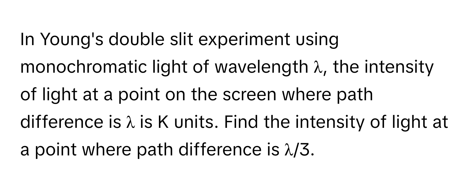 In Young's double slit experiment using monochromatic light of wavelength λ, the intensity of light at a point on the screen where path difference is λ is K units. Find the intensity of light at a point where path difference is λ/3.