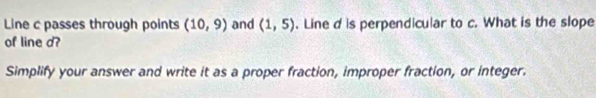 Line c passes through points (10,9) and (1,5). Line d is perpendicular to c. What is the slope 
of line d? 
Simplify your answer and write it as a proper fraction, improper fraction, or integer.