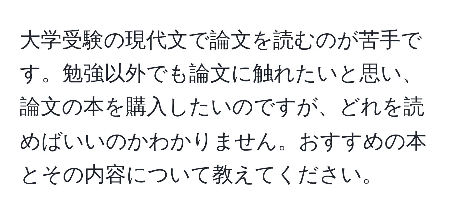 大学受験の現代文で論文を読むのが苦手です。勉強以外でも論文に触れたいと思い、論文の本を購入したいのですが、どれを読めばいいのかわかりません。おすすめの本とその内容について教えてください。