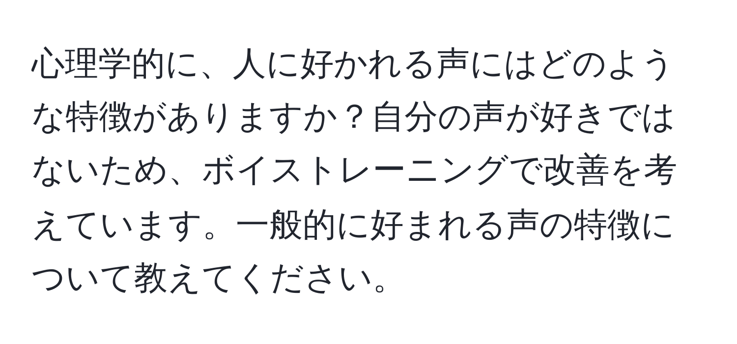 心理学的に、人に好かれる声にはどのような特徴がありますか？自分の声が好きではないため、ボイストレーニングで改善を考えています。一般的に好まれる声の特徴について教えてください。