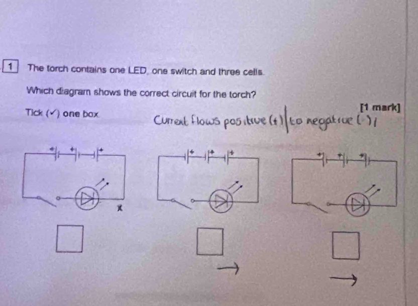 The torch contains one LED, one switch and three cells. 
Which diagram shows the correct circuit for the torch? 
Tick (v ) one box 
[1 mark] 
+
 1/2 