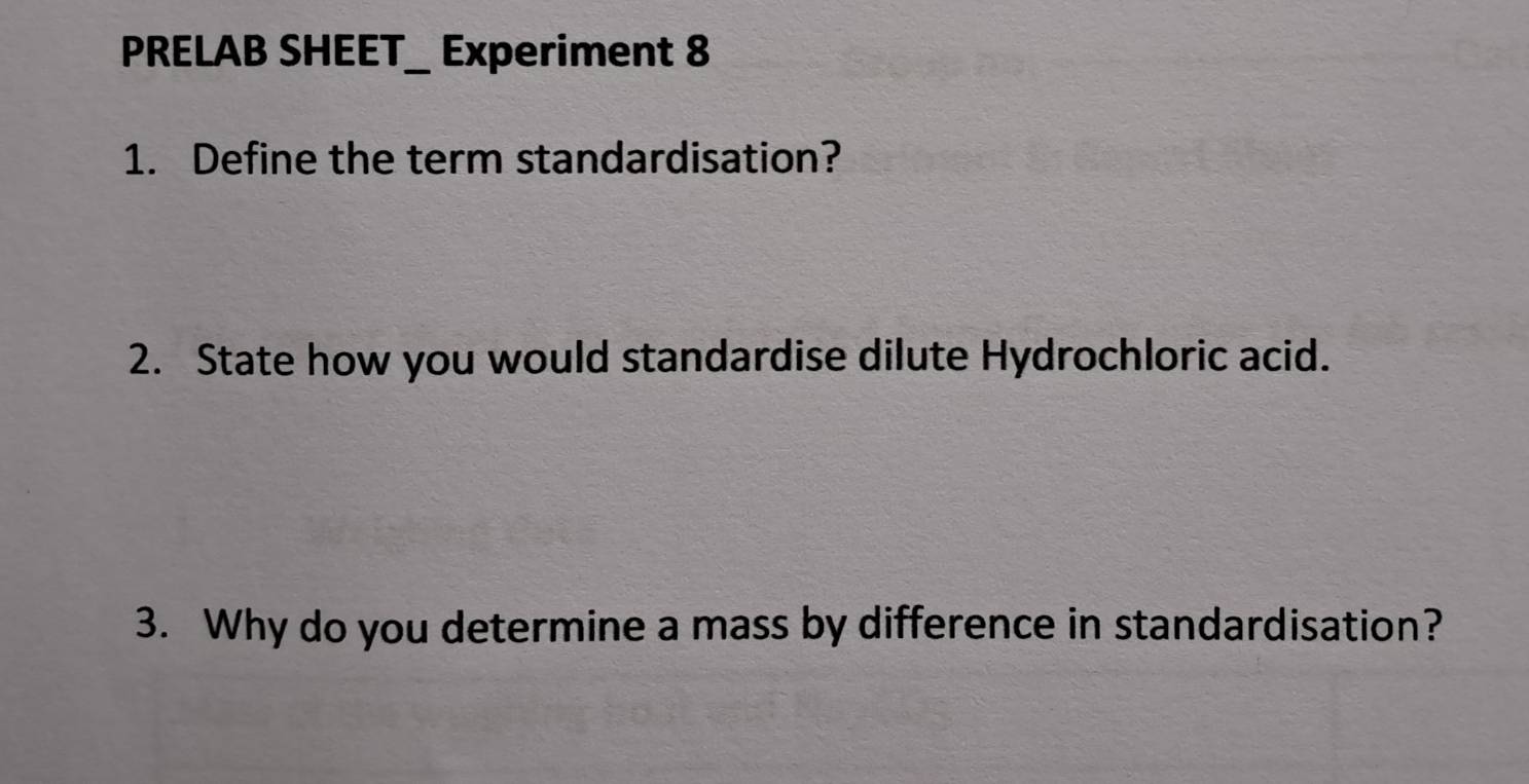 PRELAB SHEET_ Experiment 8 
1. Define the term standardisation? 
2. State how you would standardise dilute Hydrochloric acid. 
3. Why do you determine a mass by difference in standardisation?