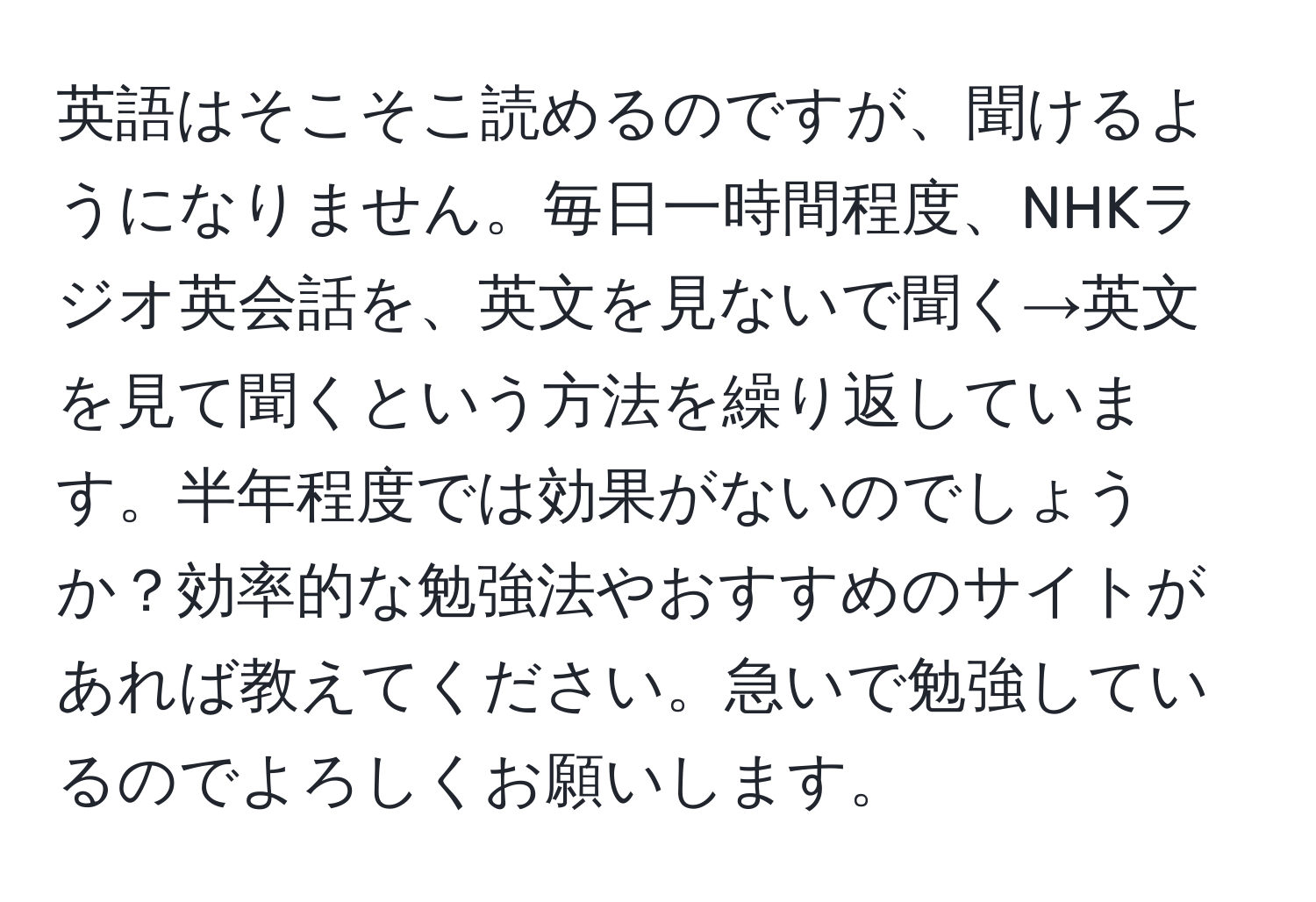 英語はそこそこ読めるのですが、聞けるようになりません。毎日一時間程度、NHKラジオ英会話を、英文を見ないで聞く→英文を見て聞くという方法を繰り返しています。半年程度では効果がないのでしょうか？効率的な勉強法やおすすめのサイトがあれば教えてください。急いで勉強しているのでよろしくお願いします。