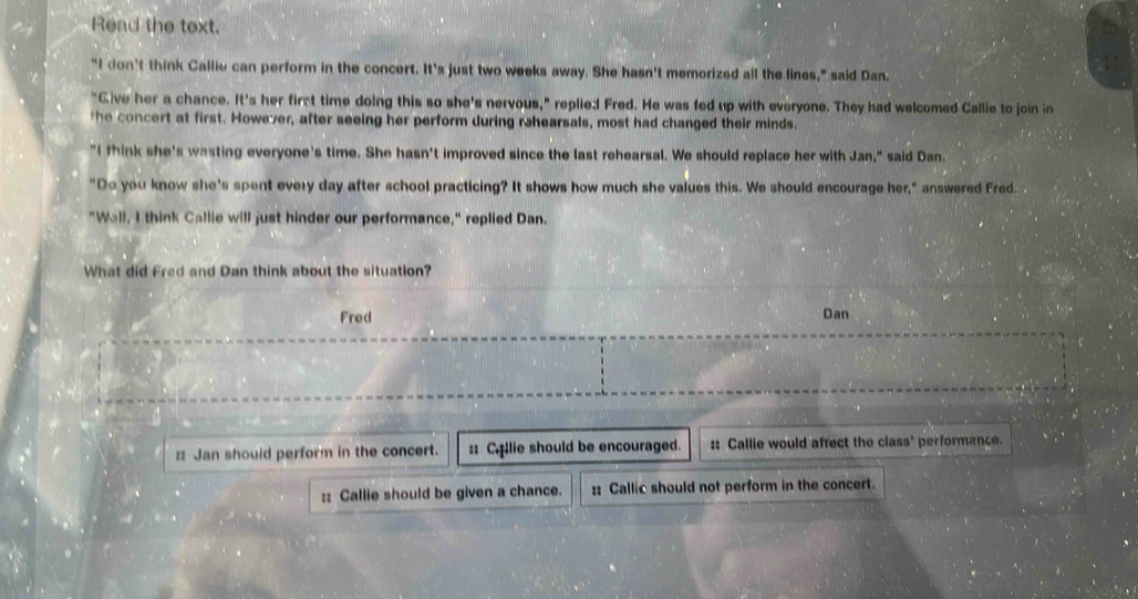 Read the text.

"I don't think Callie can perform in the concert. It's just two weeks away. She hasn't memorized all the lines," said Dan.
"Give her a chance. It's her first time doing this so she's nervous," replie:d Fred. He was fed up with everyone. They had welcomed Callie to join in
the concert at first. However, after seeing her perform during rahearsals, most had changed their minds.
"I fhink she's wasting everyone's time. She hasn't improved since the last rehearsal. We should replace her with Jan," said Dan.
"Do you know she's spent every day after school practicing? It shows how much she values this. We should encourage her," answered Fred.
"Wall, I think Callie will just hinder our performance," replied Dan.
What did Fred and Dan think about the situation?
Fred Dan
:: Jan should perform in the concert. :: Cllie should be encouraged. :: Callie would affect the class' performance.
:: Callie should be given a chance. :: Callic should not perform in the concert.