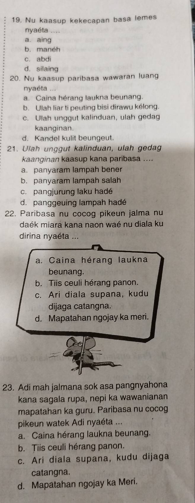 Nu kaasup kekecapan basa lemes
nyaéta ....
a. aing
b. manéh
c. abdi
d. silaing
20. Nu kaasup paribasa wawaran luang
nyaéta ...
a. Caina hérang laukna beunang.
b. Ulah liar ti peuting bisi dirawu kélong.
c. Ulah unggut kalinduan, ulah gedag
kaanginan.
d. Kandel kulit beungeut.
21. Ulah unggut kalinduan, ulah gedag
kaanginan kaasup kana paribasa ....
a. panyaram lampah bener
b. panyaram lampah salah
c. pangjurung laku hadé
d. panggeuing lampah hadé
22. Paribasa nu cocog pikeun jalma nu
daék miara kana naon waé nu diala ku
dirina nyaéta ...
a. Caina hérang laukna
beunang.
b. Tiis ceuli hérang panon.
c. Ari diala supana, kudu
dijaga catangna.
d. Mapatahan ngojay ka meri.
23. Adi mah jalmana sok asa pangnyahona
kana sagala rupa, nepi ka wawanianan
mapatahan ka guru. Paribasa nu cocog
pikeun watek Adi nyaéta ...
a. Caina hérang laukna beunang.
b. Tiis ceuli hérang panon.
c. Ari diala supana, kudu dijaga
catangna.
d. Mapatahan ngojay ka Meri.