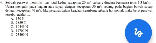 Sebuah pesawat memiliki luas total kedua sayapnya 20m^2 terbang diudara bermassa jenis 1,3kg/m^3. 
Udara mengalir pada bagian atas sayap dengan kecepatan 50 m/s sedang pada bagian bawah sayap
dengan kecepatan 40 m/s. Jika pesawat dalam keadaan seimbang terbang horisontal, maka berat pesawat
tersebut adalah ....
A. 130 N
B. 5850 N
C. 10449 N
D. 11700 N
E. 23400 N