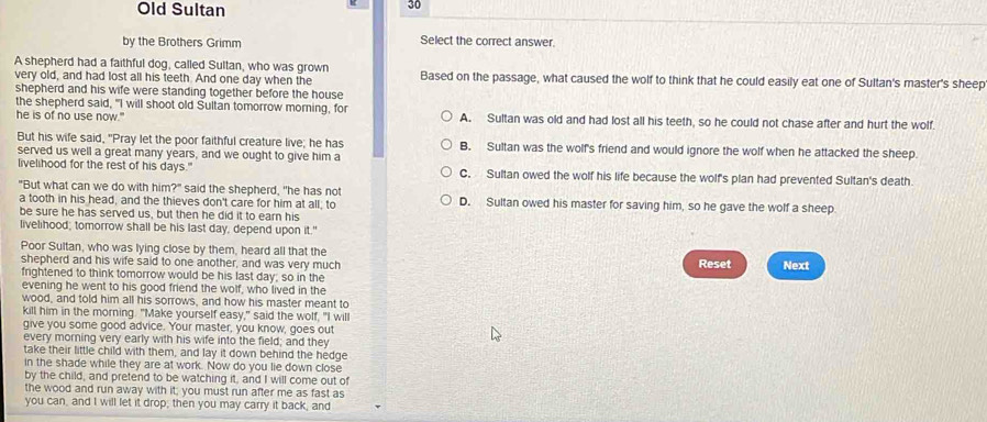 Old Sultan
30
by the Brothers Grimm Select the correct answer.
A shepherd had a faithful dog, called Sultan, who was grown
very old, and had lost all his teeth. And one day when the Based on the passage, what caused the wolf to think that he could easily eat one of Sultan's master's sheep
shepherd and his wife were standing together before the house
the shepherd said, "I will shoot old Sultan tomorrow morning, for
he is of no use now." A. Sultan was old and had lost all his teeth, so he could not chase after and hurt the wolf.
But his wife said, "Pray let the poor faithful creature live; he has B. Sultan was the wolf's friend and would ignore the wolf when he attacked the sheep.
served us well a great many years, and we ought to give him a
livelihood for the rest of his days." C. Sultan owed the wolf his life because the wolf's plan had prevented Sultan's death
"But what can we do with him?" said the shepherd, "he has not D. Sultan owed his master for saving him, so he gave the wolf a sheep
a tooth in his head, and the thieves don't care for him at all; to
be sure he has served us, but then he did it to earn his
livelihood; tomorrow shall be his last day, depend upon it."
Poor Sultan, who was lying close by them, heard all that the
shepherd and his wife said to one another, and was very much Reset Next
frightened to think tomorrow would be his last day; so in the
evening he went to his good friend the wolf, who lived in the
wood, and told him all his sorrows, and how his master meant to
kill him in the morning. "Make yourself easy," said the wolf, "I will
give you some good advice. Your master, you know, goes out
every morning very early with his wife into the field; and they
take their little child with them, and lay it down behind the hedge
in the shade while they are at work. Now do you lie down close
by the child, and pretend to be watching it, and I will come out of
the wood and run away with it; you must run after me as fast as
you can, and I will let it drop; then you may carry it back, and