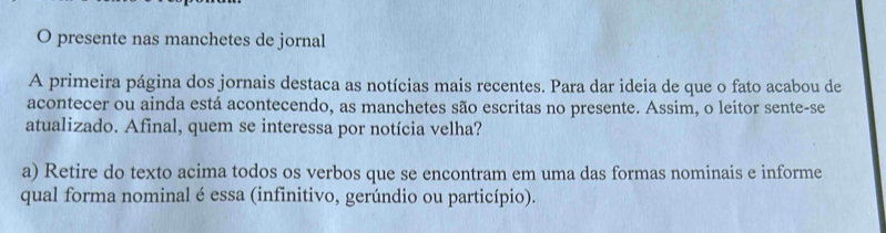 presente nas manchetes de jornal 
A primeira página dos jornais destaca as notícias mais recentes. Para dar ideia de que o fato acabou de 
acontecer ou ainda está acontecendo, as manchetes são escritas no presente. Assim, o leitor sente-se 
atualizado. Afinal, quem se interessa por notícia velha? 
a) Retire do texto acima todos os verbos que se encontram em uma das formas nominais e informe 
qual forma nominal é essa (infinitivo, gerúndio ou particípio).