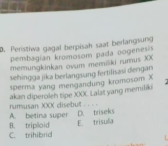 Peristiwa gagal berpisah saat berlangsung
pembagian kromosom pada oogenesis
memungkinkan ovum memiiiki rumus XX
sehingga jika berlangsung fertilisasi dengan
sperma yang mengandung kromosom X
akan diperoleh tipe XXX. Lalat yang memiliki
rumusan XXX disebut . . . .
A. betina super D. triseks
B. triploid E. trisula
C. trihibrid