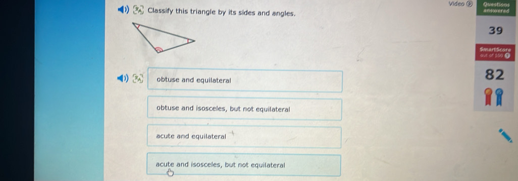 Video ⑤ Questions
) [x_A] Classify this triangle by its sides and angles.
answered
39
SmartScore
out of 100 T
3x^2 obtuse and equilateral
82
obtuse and isosceles, but not equilateral
acute and equilateral
acute and isosceles, but not equilateral