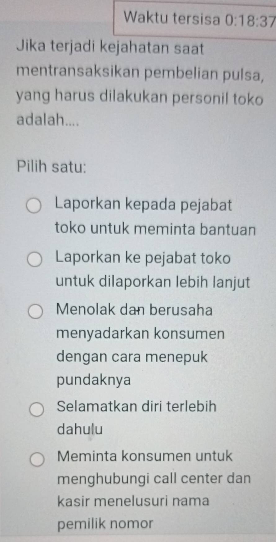 Waktu tersisa 0:18:37
Jika terjadi kejahatan saat
mentransaksikan pembelian pulsa,
yang harus dilakukan personil toko
adalah....
Pilih satu:
Laporkan kepada pejabat
toko untuk meminta bantuan
Laporkan ke pejabat toko
untuk dilaporkan lebih lanjut
Menolak dan berusaha
menyadarkan konsumen
dengan cara menepuk
pundaknya
Selamatkan diri terlebih
dahulu
Meminta konsumen untuk
menghubungi call center dan
kasir menelusuri nama
pemilik nomor