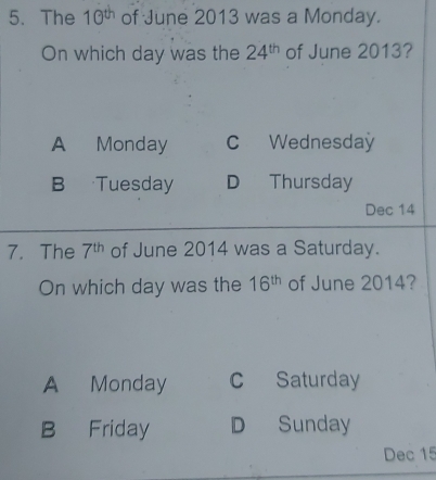 The 10^(th) of June 2013 was a Monday.
On which day was the 24^(th) of June 2013?
A Monday C Wednesday
B Tuesday D Thursday
Dec 14
7. The 7^(th) of June 2014 was a Saturday.
On which day was the 16^(th) of June 2014?
A Monday c Saturday
B Friday D Sunday
Dec 15