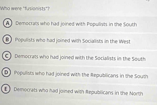 Who were "fusionists"?
A Democrats who had joined with Populists in the South
B Populists who had joined with Socialists in the West
C Democrats who had joined with the Socialists in the South
D Populists who had joined with the Republicans in the South
E Democrats who had joined with Republicans in the North