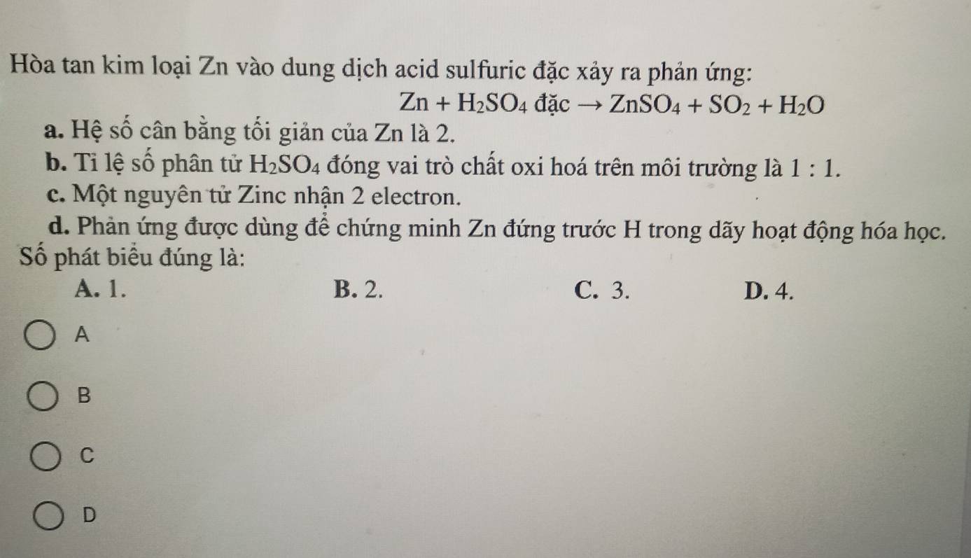 Hòa tan kim loại Zn vào dung dịch acid sulfuric đặc xảy ra phản ứng:
Zn+H_2SO_4dicto ZnSO_4+SO_2+H_2O
a. Hệ số cân bằng tối giản của Zn là 2.
b. Tỉ lệ số phân tử H_2SO_4 đóng vai trò chất oxi hoá trên môi trường là 1:1.
c. Một nguyên tử Zinc nhận 2 electron.
d. Phản ứng được dùng để chứng minh Zn đứng trước H trong dãy hoạt động hóa học.
Số phát biểu đúng là:
A. 1. B. 2. C. 3. D. 4.
A
B
C
D