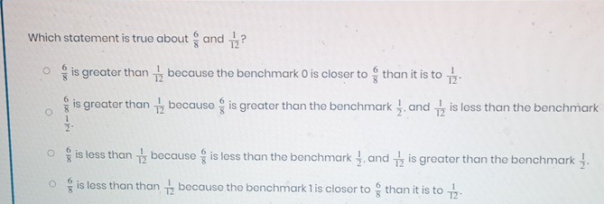 Which statement is true about  6/8  and  1/12  ?
 6/8  is greater than  1/12  because the benchmark 0 is closer to  6/8  than it is to  1/12 .
 6/8  is greater than  1/12  because  6/8  is greater than the benchmark  1/2 
 1/2 . , and  1/12  is less than the benchmark
 6/8  is less than  1/12  because  6/8  is less than the benchmark  1/2  , and  1/12  is greater than the benchmark  1/2 .
 6/8  is less than than  1/12  because the benchmark 1 is closer to  6/8  than it is to  1/12 .