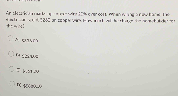 An electrician marks up copper wire 20% over cost. When wiring a new home, the
electrician spent $280 on copper wire. How much will he charge the homebuilder for
the wire?
A) $336.00
B) $224.00
C) $361.00
D) $5880.00