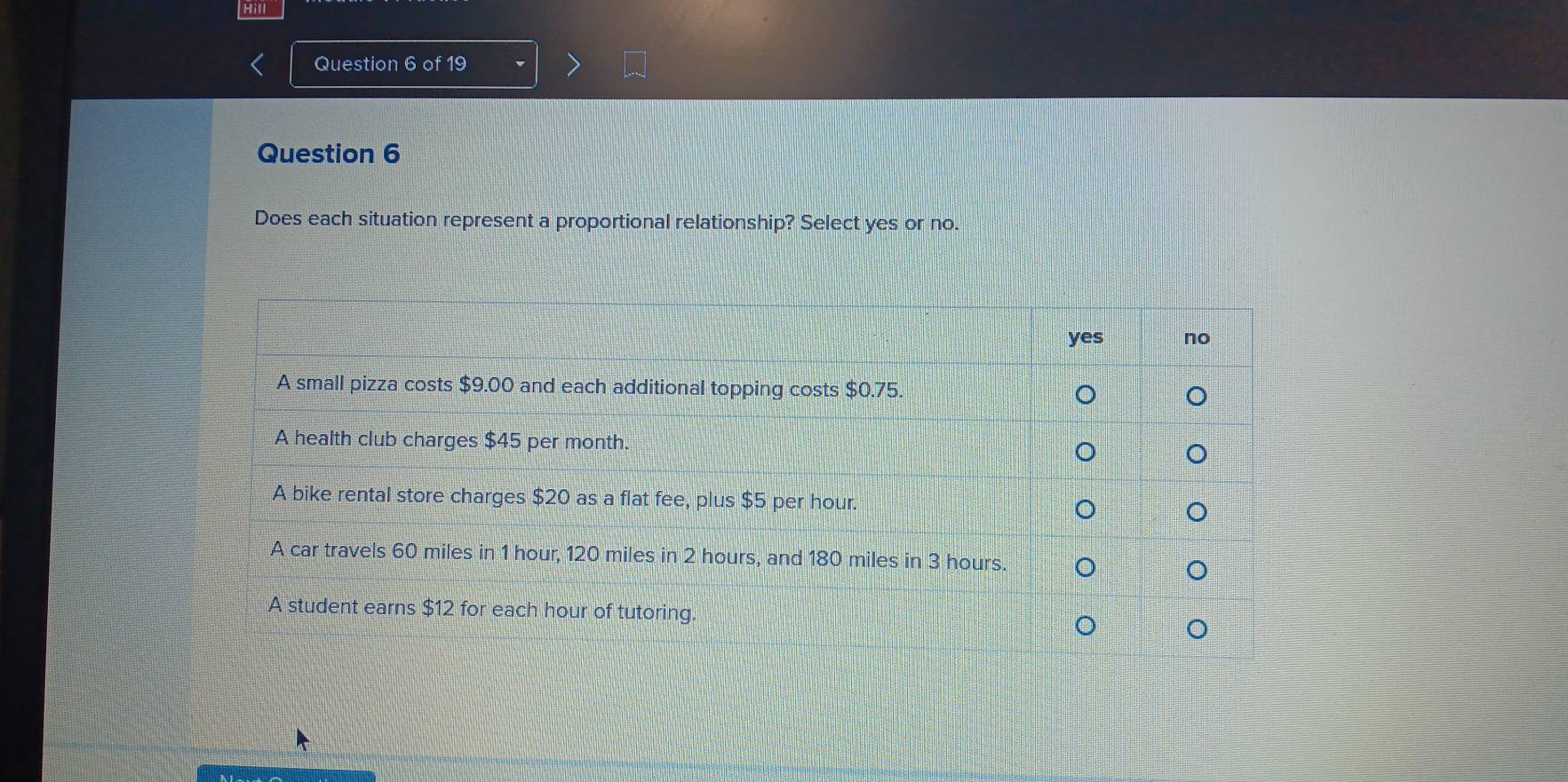 Hill 
Question 6 of 19 
Question 6 
Does each situation represent a proportional relationship? Select yes or no.