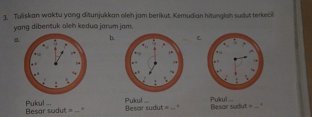 Tuliskan waktu yang ditunjukkan oleh jam berikut. Kemudian hitunglah sudut terkecil 
yang dibentuk oleh kedua jarum jam. 
a. 
b. 
C.
12
11 
11 ,.
10 2● 10 2°
9 
3@ 
9 
3●
8
4e 
. 8 4 
5 
σ . 
。 
Pukul ... Pukul ... Pukul ... 
Besar sudut = _。 Besar sudut = _。 Besar sudut =_ 。