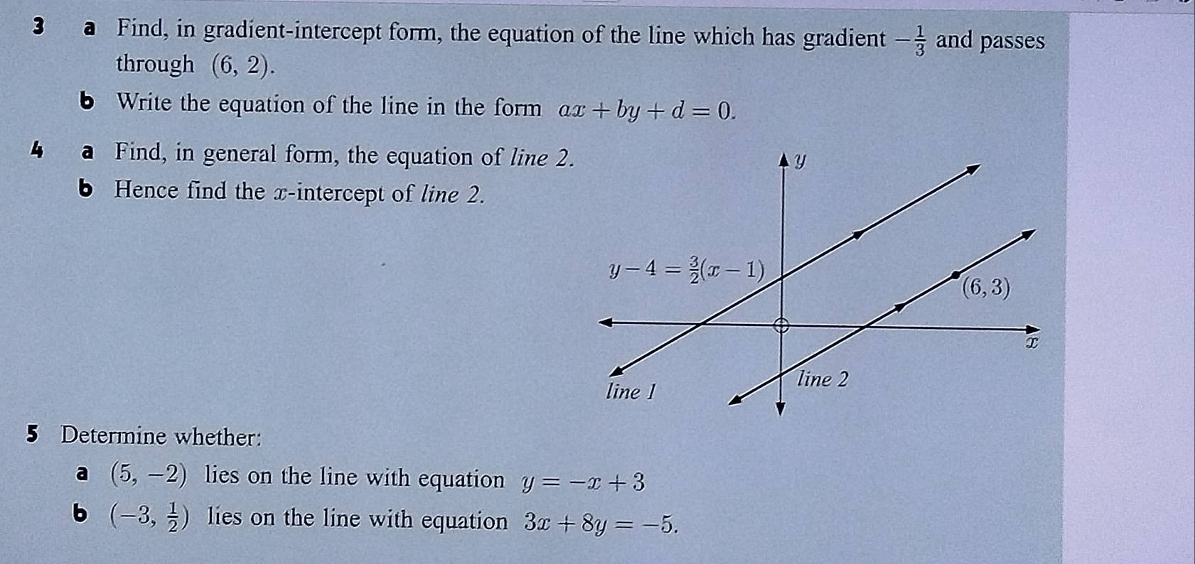 Find, in gradient-intercept form, the equation of the line which has gradient - 1/3  and passes
through (6,2).
Write the equation of the line in the form ax+by+d=0.
Find, in general form, the equation of line 2
Hence find the x-intercept of line 2.
5 Determine whether:
a (5,-2) lies on the line with equation y=-x+3
b (-3, 1/2 ) lies on the line with equation 3x+8y=-5.