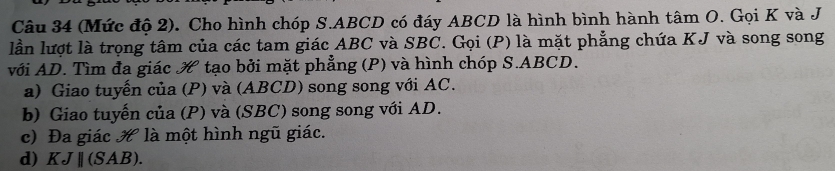 (Mức độ 2). Cho hình chóp S. ABCD có đáy ABCD là hình bình hành tâm O. Gọi K và J 
lần lượt là trọng tâm của các tam giác ABC và SBC. Gọi (P) là mặt phẳng chứa KJ và song song 
với AD. Tìm đa giác tạo bởi mặt phẳng (P) và hình chóp S. ABCD. 
a) Giao tuyển của (P) và (ABCD) song song với AC. 
b) Giao tuyến của (P) và (SBC) song song với AD. 
c) Đa giác là một hình ngũ giác. 
d) KJparallel (SAB).