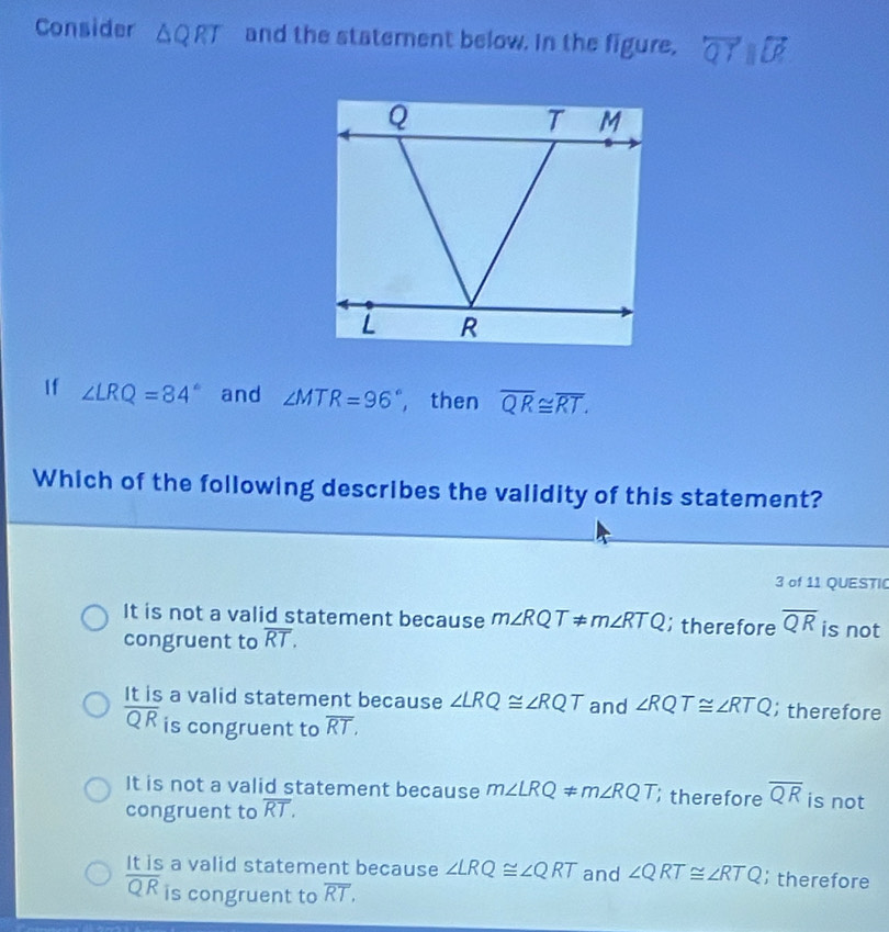 Consider △ QRT and the staternent below. In the figure, overleftrightarrow QTparallel overleftrightarrow LP
If ∠ LRQ=84° and ∠ MTR=96° , then overline QR≌ overline RT. 
Which of the following describes the validity of this statement?
3 of 11 QUESTI
It is not a valid statement because m∠ RQT!= m∠ RTQ; therefore overline QR is not
congruent to overline RT.
It is a valid statement because ∠ LRQ≌ ∠ RQT and ∠ RQT≌ ∠ RTQ; therefore
overline QR is congruent to overline RT,
It is not a valid statement because m∠ LRQ!= m∠ RQT therefore overline QR is not
congruent to overline RT.
It is a valid statement because ∠ LRQ≌ ∠ QRT and ∠ QRT≌ ∠ RTQ; therefore
overline QR is congruent to overline RT.