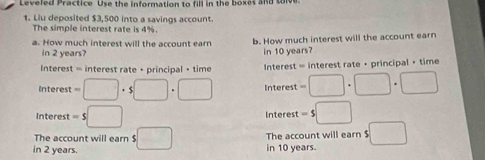 Leveled Practice Use the information to fill in the boxes and solve. 
1. Liu deposited $3,500 into a savings account. 
The simple interest rate is 4%. 
a. How much interest will the account earn b. How much interest will the account earn 
in 2 years? in 10 years? 
Interest = interest rate · principal · time Interest = interest rate · principal • time 
Interest =□ · $□ · □ Interest =□ · □ · □
Interest =s□ Interest =5□
The account will earn $□ The account will earn $ □
in 2 years. in 10 years.